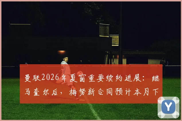 曼联2026年夏窗重要续约进展：继马奎尔后，梅努新合同预计本月下旬敲定，年轻中场成未来核心