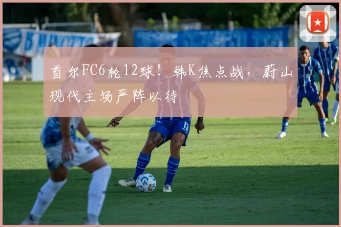 首尔FC6轮12球！韩K焦点战，蔚山现代主场严阵以待
