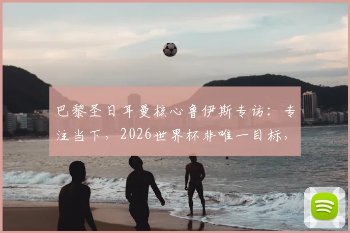 巴黎圣日耳曼核心鲁伊斯专访:专注当下,2026世界杯非唯一目标,渴望以最佳状态回报球队
