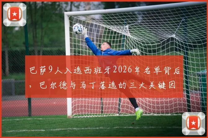 巴萨9人入选西班牙2026年名单背后,巴尔德与马丁落选的三大关键因素深度解读