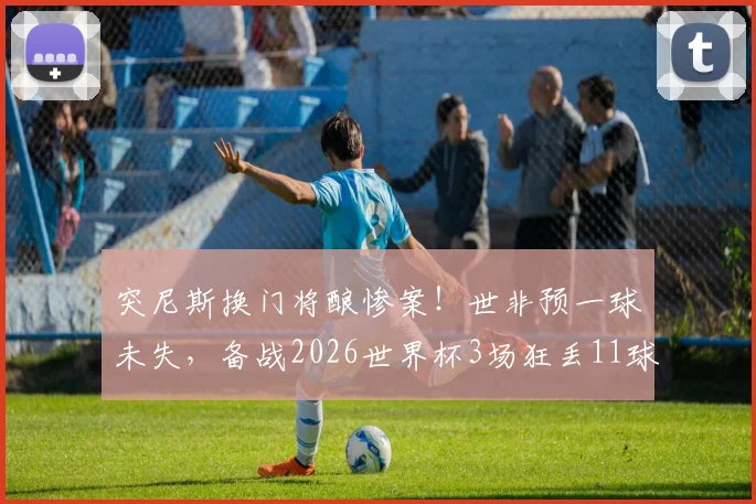 突尼斯换门将酿惨案！世非预一球未失，备战2026世界杯3场狂丢11球，问题出在哪？