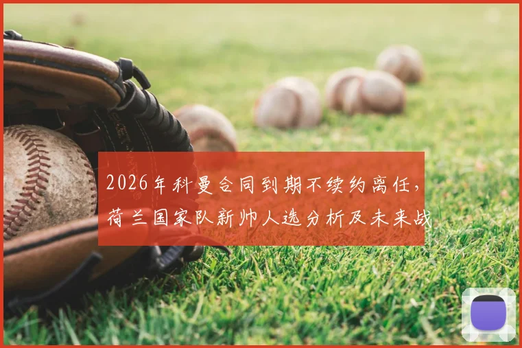 2026年科曼合同到期不续约离任，荷兰国家队新帅人选分析及未来战术打法展望