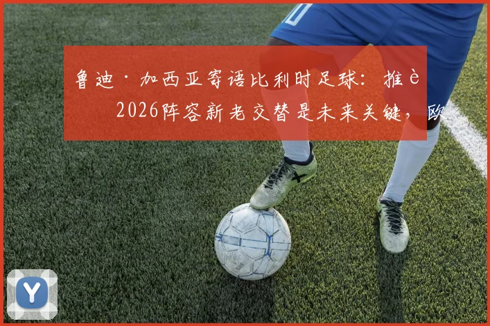 鲁迪·加西亚寄语比利时足球：推进2026阵容新老交替是未来关键，欧洲红魔前路展望