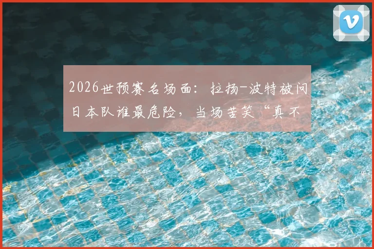 2026世预赛名场面：拉扬-波特被问日本队谁最危险，当场苦笑“真不熟”，美国男篮备战日本态度引热议