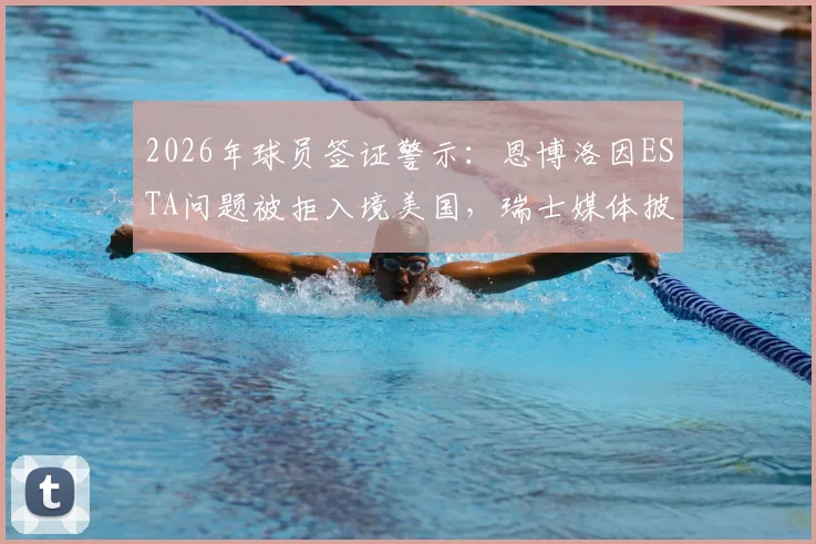 2026年球员签证警示：恩博洛因ESTA问题被拒入境美国，瑞士媒体披露细节，附职业运动员出行避坑指南