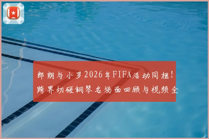 郎朗与小罗2026年FIFA活动同框！跨界切磋钢琴名场面回顾与视频全解析