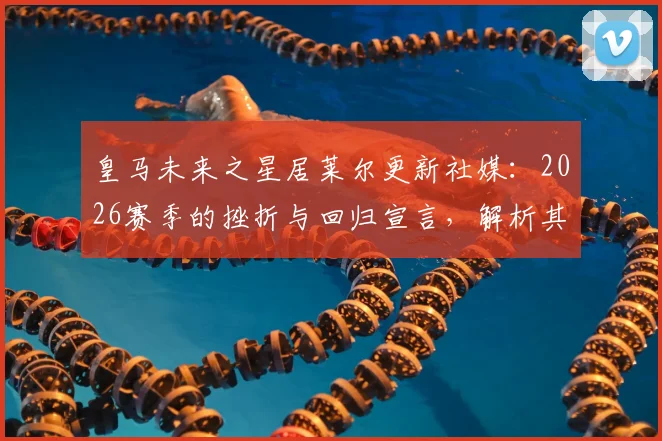 皇马未来之星居莱尔更新社媒：2026赛季的挫折与回归宣言，解析其皇马生涯前景