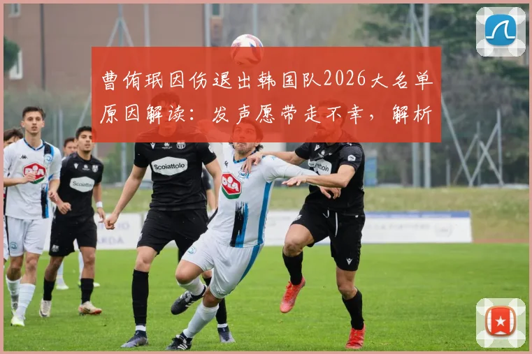 曹侑珉因伤退出韩国队2026大名单原因解读：发声愿带走不幸，解析伤病对国家队影响