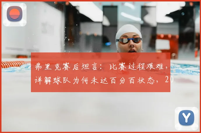弗里克赛后坦言：比赛过程艰难，详解球队为何未达百分百状态，2026目标下暴露哪些问题