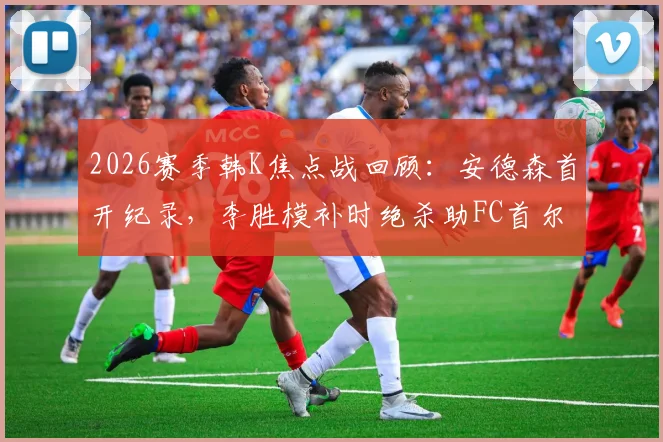 2026赛季韩K焦点战回顾：安德森首开纪录，李胜模补时绝杀助FC首尔主场2-1险胜大田市民