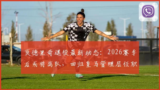 莫德里奇退役最新动态：2026赛季后或将离队，回归皇马管理层任职传闻再起