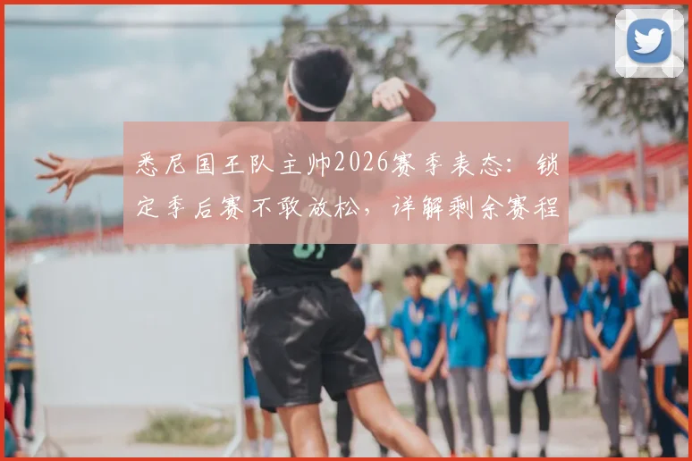 悉尼国王队主帅2026赛季表态：锁定季后赛不敢放松，详解剩余赛程全力争胜策略