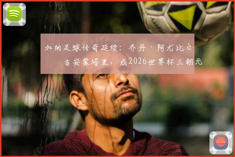 加纳足球传奇延续：乔丹·阿尤比肩吉安蒙塔里，成2026世界杯三朝元老，生涯数据全解析