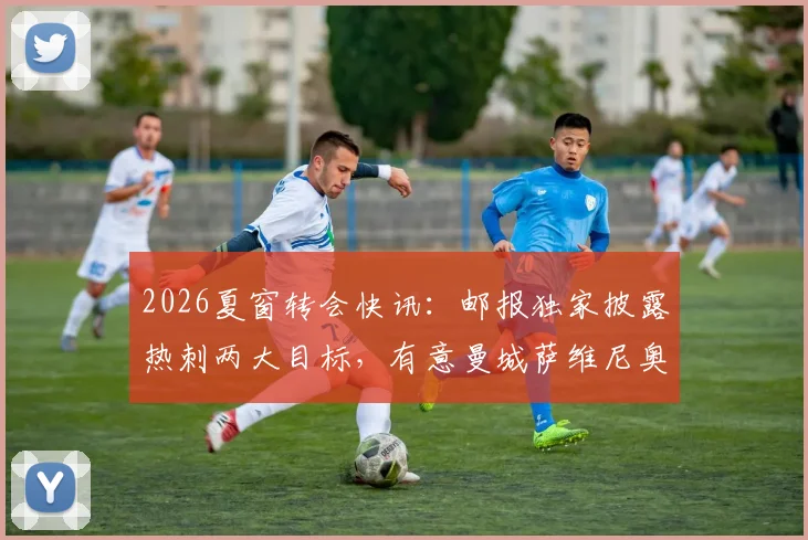 2026夏窗转会快讯：邮报独家披露热刺两大目标，有意曼城萨维尼奥并询问门将特拉福德近况