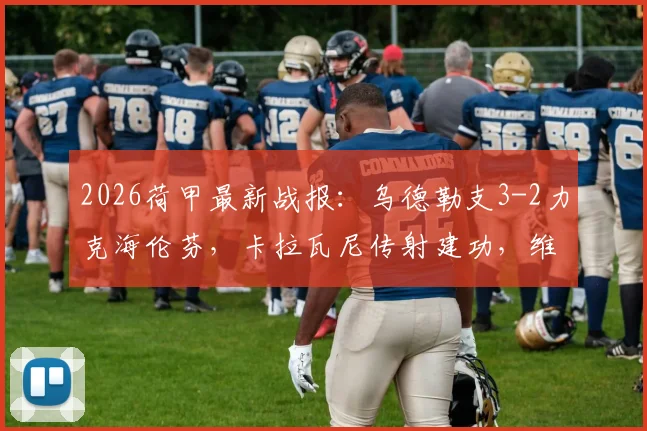 2026荷甲最新战报：乌德勒支3-2力克海伦芬，卡拉瓦尼传射建功，维特破门锁定胜局