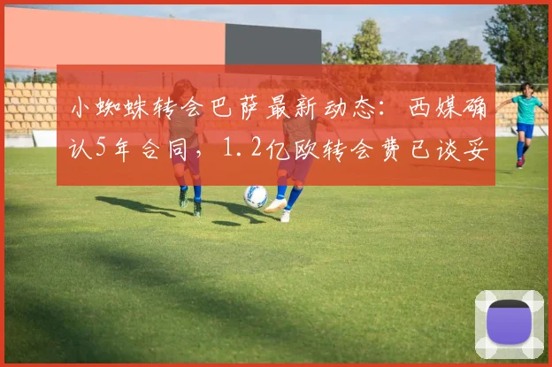 小蜘蛛转会巴萨最新动态：西媒确认5年合同，1.2亿欧转会费已谈妥，2026年生效引热议