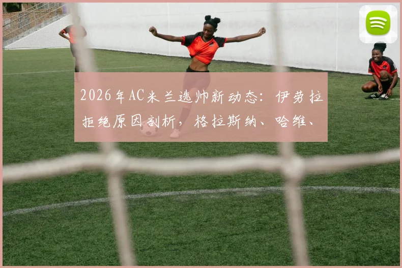 2026年AC米兰选帅新动态：伊劳拉拒绝原因剖析，格拉斯纳、哈维、莫塔谁是最佳接班人？