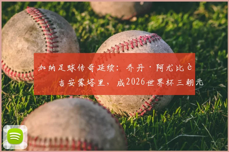 加纳足球传奇延续:乔丹·阿尤比肩吉安蒙塔里,成2026世界杯三朝元老,生涯数据全解析