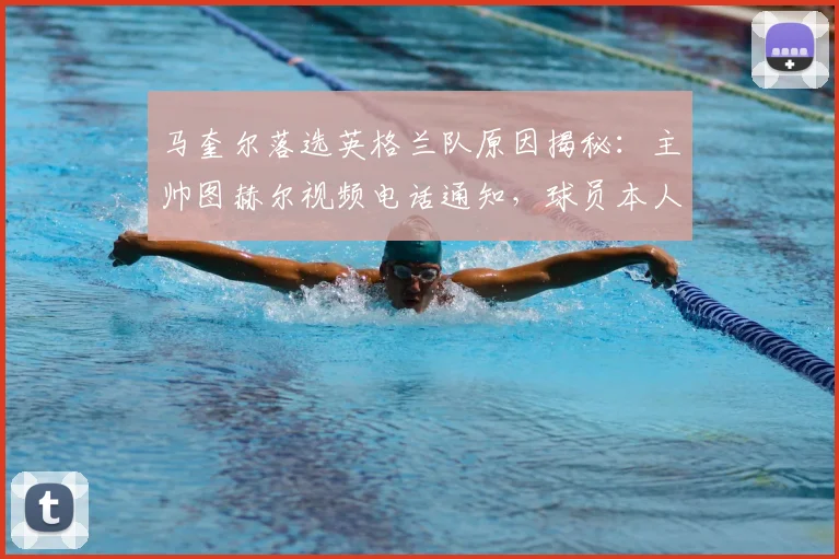 马奎尔落选英格兰队原因揭秘：主帅图赫尔视频电话通知，球员本人表态2026年不会退出国家队