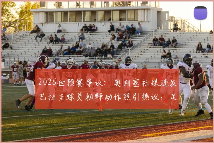 2026世预赛争议：奥利塞社媒连发巴拉圭球员粗野动作照引热议，足球比赛风格与裁判尺度再成焦点