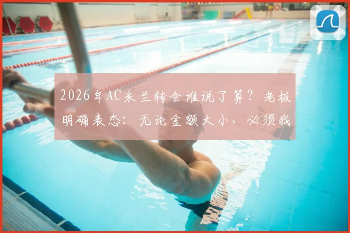 2026年AC米兰转会谁说了算？老板明确表态：无论金额大小，必须我批准才算数，解析红黑军团转会决策流程
