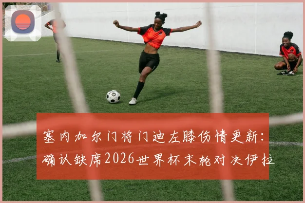 塞内加尔门将门迪左膝伤情更新:确认缺席2026世界杯末轮对决伊拉克,替补人选与战术影响解析