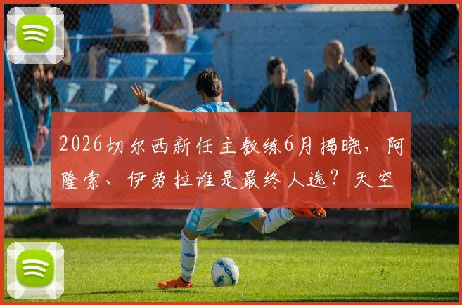 2026切尔西新任主教练6月揭晓，阿隆索、伊劳拉谁是最终人选？天空体育独家分析