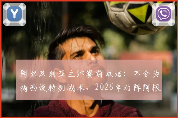 阿尔及利亚主帅赛前放话：不会为梅西设特别战术，2026年对阵阿根廷目标零封对手