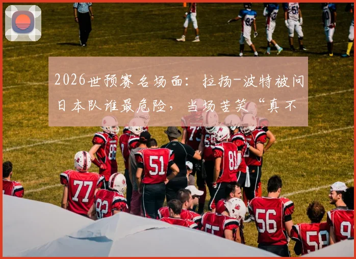2026世预赛名场面：拉扬-波特被问日本队谁最危险，当场苦笑“真不熟”，美国男篮备战日本态度引热议
