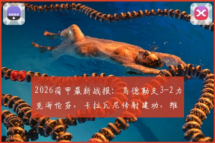 2026荷甲最新战报：乌德勒支3-2力克海伦芬，卡拉瓦尼传射建功，维特破门锁定胜局