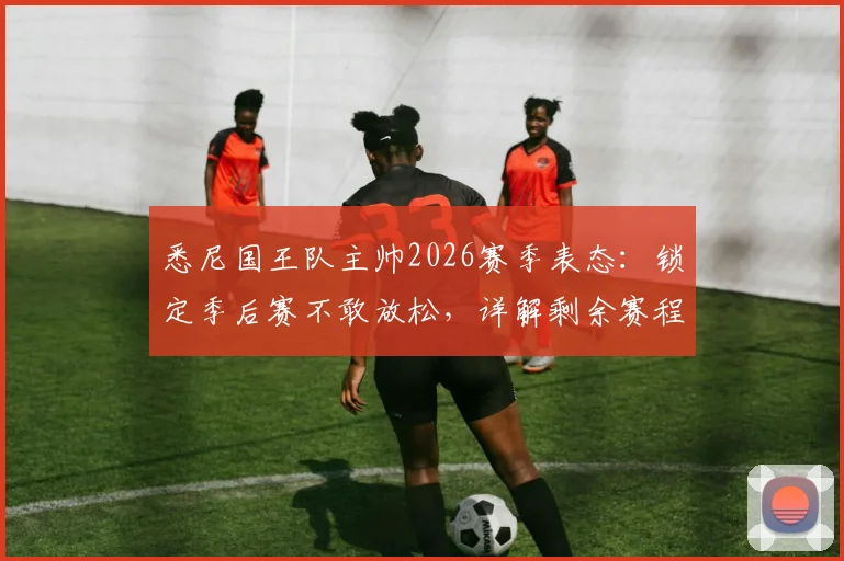 悉尼国王队主帅2026赛季表态：锁定季后赛不敢放松，详解剩余赛程全力争胜策略