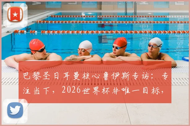 巴黎圣日耳曼核心鲁伊斯专访：专注当下，2026世界杯非唯一目标，渴望以最佳状态回报球队