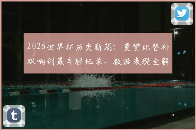 2026世界杯历史新篇：曼赞比替补双响创最年轻纪录，数据表现全解析