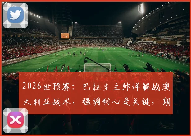 2026世预赛：巴拉圭主帅详解战澳大利亚战术，强调耐心是关键，期待阿尔米隆回归助力晋级
