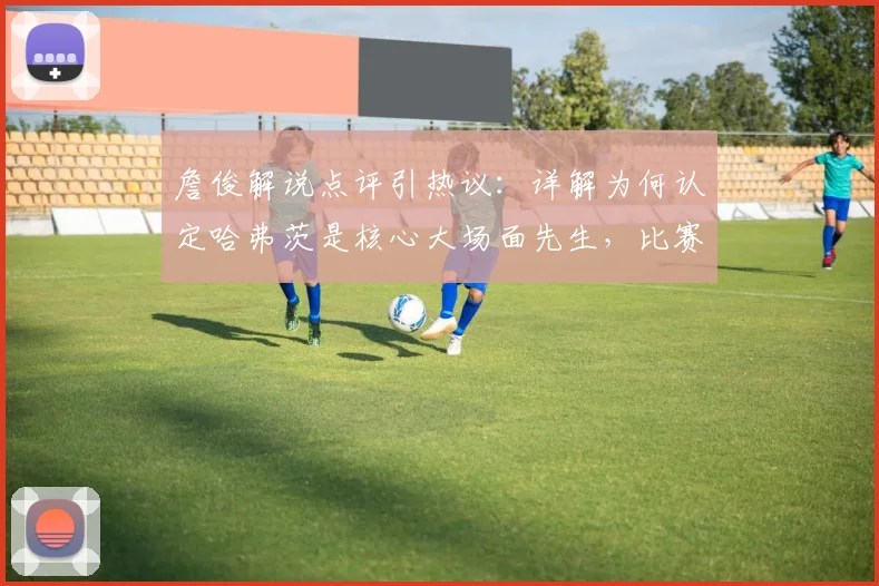 詹俊解说点评引热议：详解为何认定哈弗茨是核心大场面先生，比赛开局沉闷问题出在哪