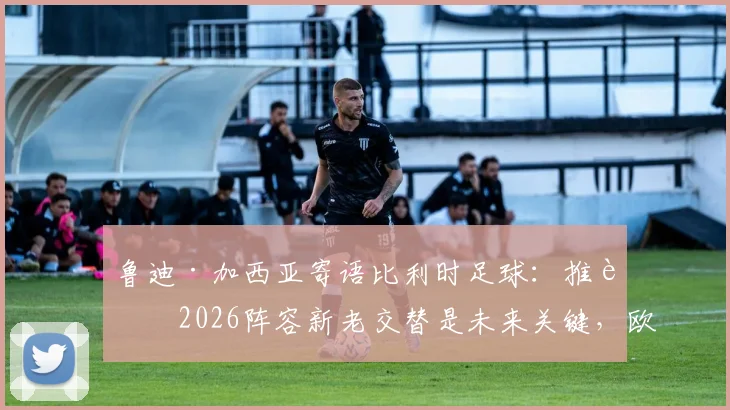 鲁迪·加西亚寄语比利时足球：推进2026阵容新老交替是未来关键，欧洲红魔前路展望