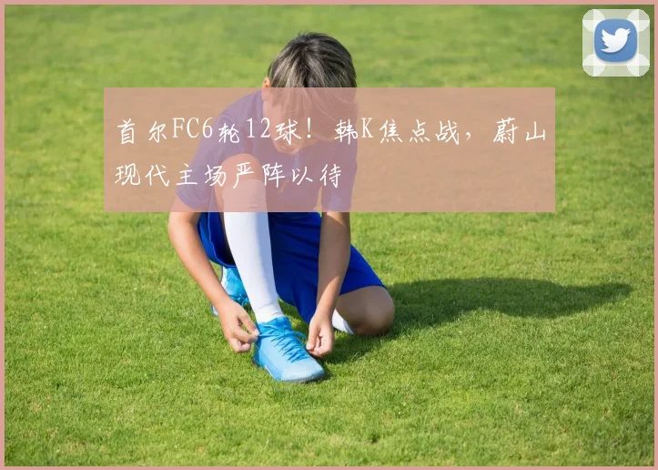 首尔FC6轮12球！韩K焦点战，蔚山现代主场严阵以待