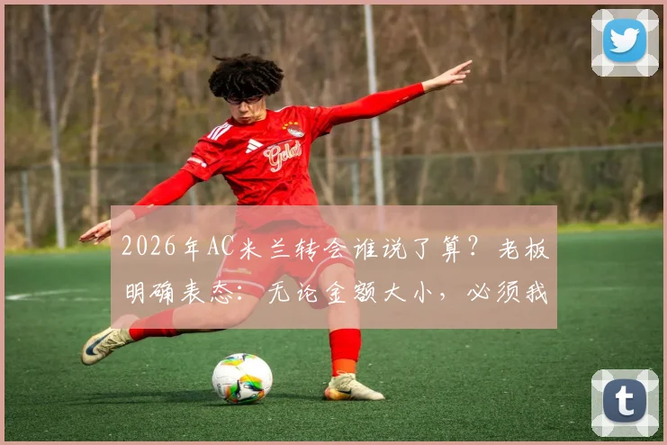2026年AC米兰转会谁说了算？老板明确表态：无论金额大小，必须我批准才算数，解析红黑军团转会决策流程