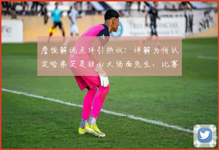 詹俊解说点评引热议：详解为何认定哈弗茨是核心大场面先生，比赛开局沉闷问题出在哪