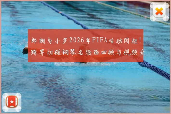 郎朗与小罗2026年FIFA活动同框！跨界切磋钢琴名场面回顾与视频全解析
