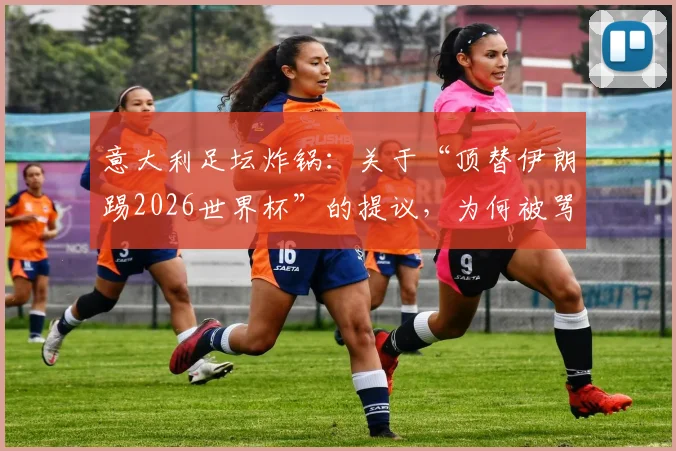 意大利足坛炸锅:关于“顶替伊朗踢2026世界杯”的提议,为何被骂“可耻且绝无可能”?