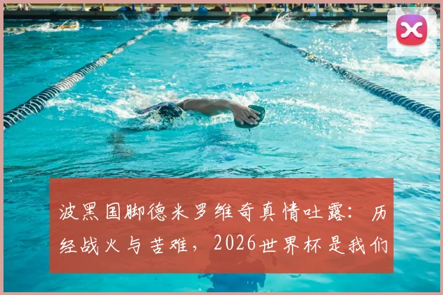 波黑国脚德米罗维奇真情吐露：历经战火与苦难，2026世界杯是我们国家的特殊礼物