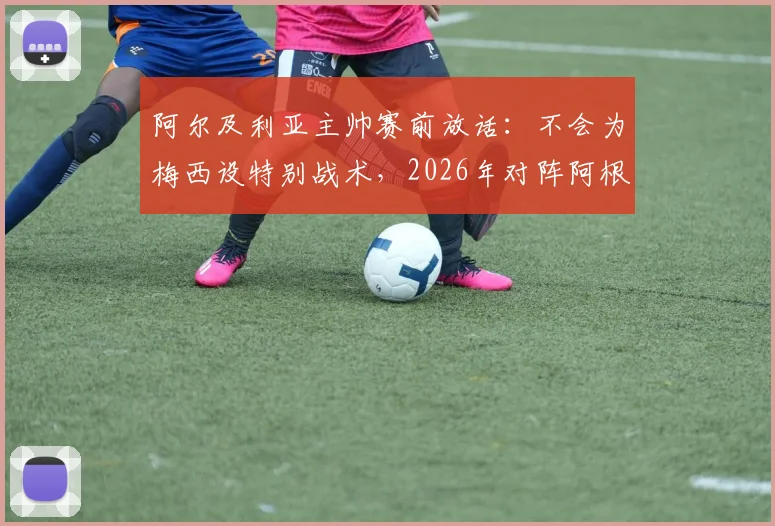阿尔及利亚主帅赛前放话：不会为梅西设特别战术，2026年对阵阿根廷目标零封对手