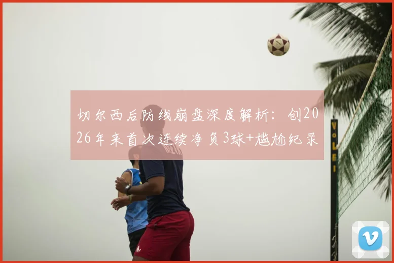 切尔西后防线崩盘深度解析：创2026年来首次连续净负3球+尴尬纪录，原因分析与历史数据对比