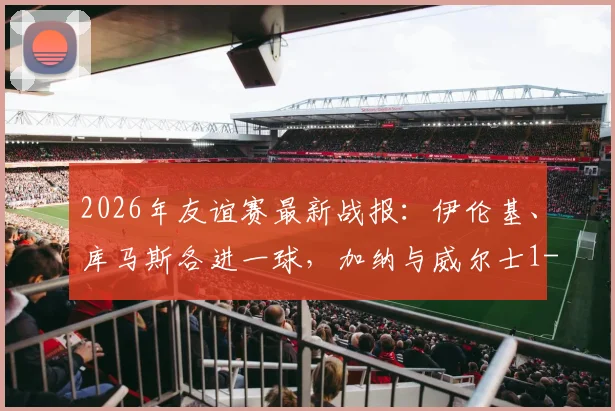 2026年友谊赛最新战报：伊伦基、库马斯各进一球，加纳与威尔士1-1握手言和，附完整赛事集锦